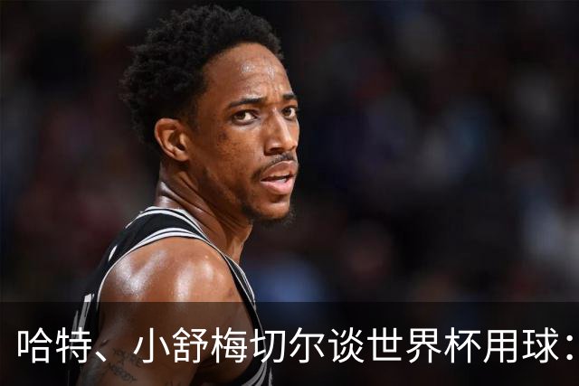 哈特、小舒梅切尔谈世界杯用球：这球肯定有问题，远射太多了