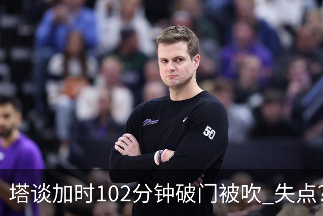 塔谈加时102分钟破门被吹 失点？困难时刻还会承担责任