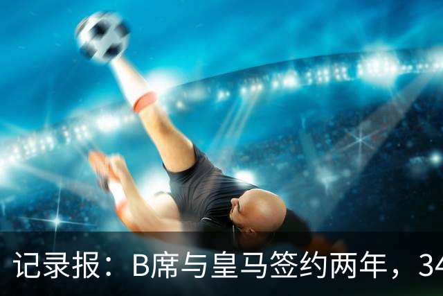 记录报：B席与皇马签约两年，34岁自由身离队可能回归本菲卡